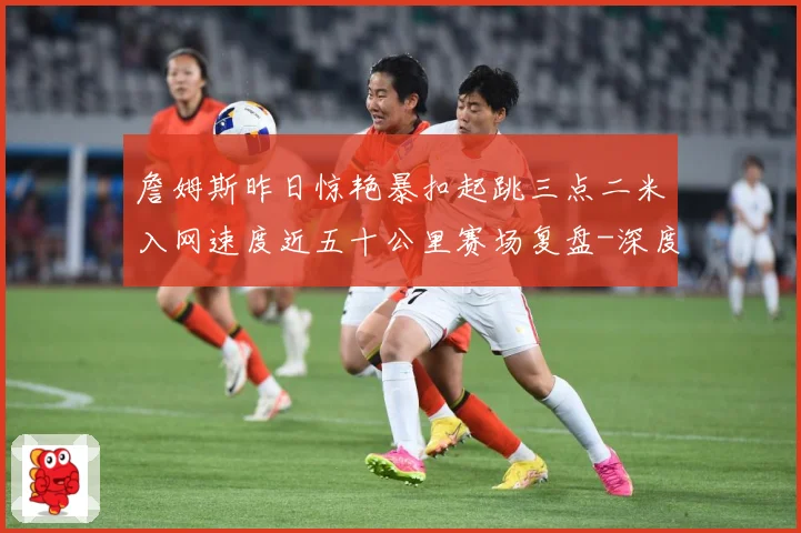 詹姆斯昨日惊艳暴扣起跳三点二米入网速度近五十公里赛场复盘-深度解析