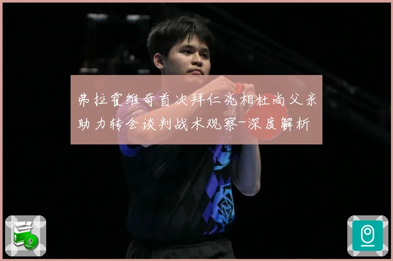 弗拉霍维奇首次拜仁亮相杜尚父亲助力转会谈判战术观察-深度解析
