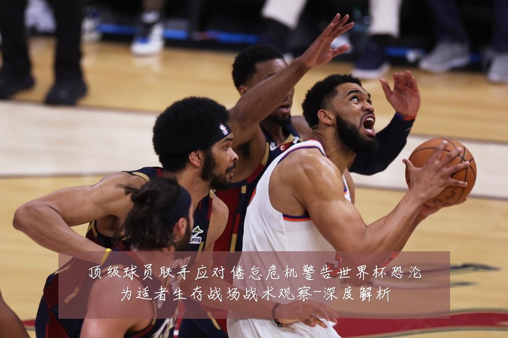 顶级球员联手应对倦怠危机警告世界杯恐沦为适者生存战场战术观察-深度解析