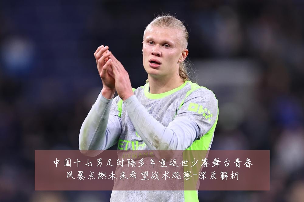 中国十七男足时隔多年重返世少赛舞台青春风暴点燃未来希望战术观察-深度解析